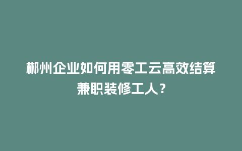 郴州企业如何用零工云高效结算兼职装修工人？