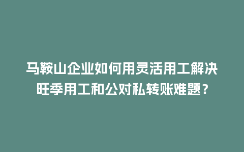 马鞍山企业如何用灵活用工解决旺季用工和公对私转账难题？
