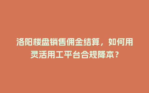 洛阳楼盘销售佣金结算，如何用灵活用工平台合规降本？