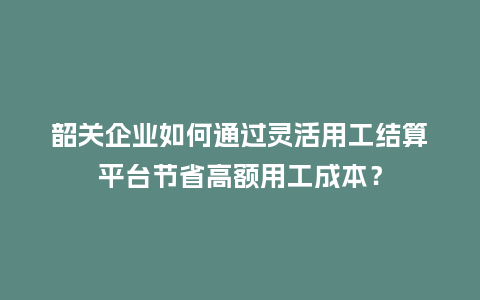 韶关企业如何通过灵活用工结算平台节省高额用工成本？
