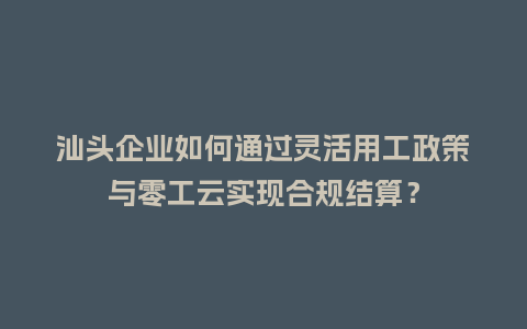 汕头企业如何通过灵活用工政策与零工云实现合规结算？