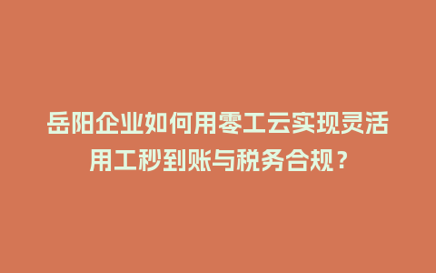 岳阳企业如何用零工云实现灵活用工秒到账与税务合规？