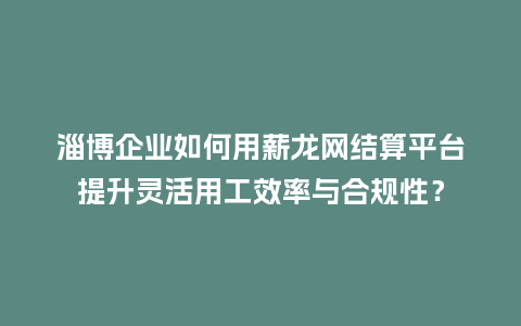 淄博企业如何用薪龙网结算平台提升灵活用工效率与合规性？