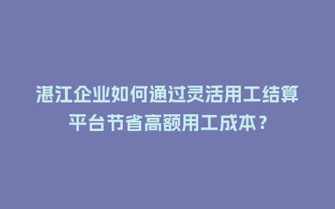 湛江企业如何通过灵活用工结算平台节省高额用工成本？