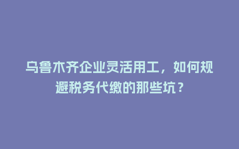 乌鲁木齐企业灵活用工，如何规避税务代缴的那些坑？