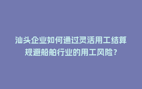 汕头企业如何通过灵活用工结算规避船舶行业的用工风险？