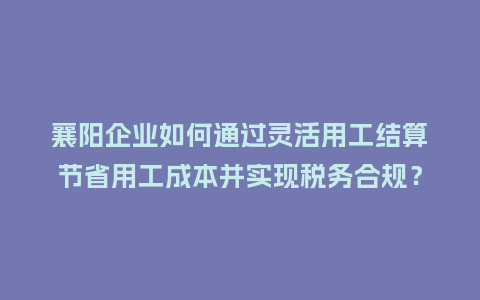 襄阳企业如何通过灵活用工结算节省用工成本并实现税务合规？