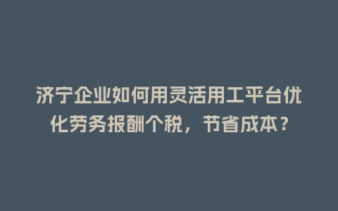 济宁企业如何用灵活用工平台优化劳务报酬个税，节省成本？