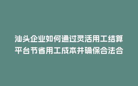 汕头企业如何通过灵活用工结算平台节省用工成本并确保合法合规？