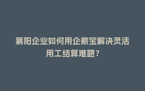 襄阳企业如何用企薪宝解决灵活用工结算难题？