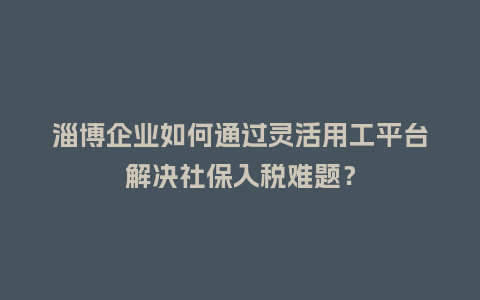 淄博企业如何通过灵活用工平台解决社保入税难题？