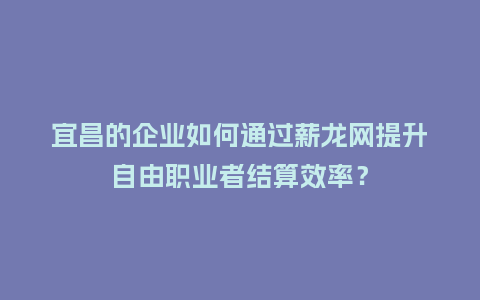 宜昌的企业如何通过薪龙网提升自由职业者结算效率？
