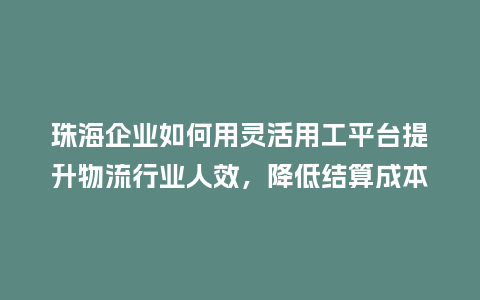 珠海企业如何用灵活用工平台提升物流行业人效，降低结算成本？