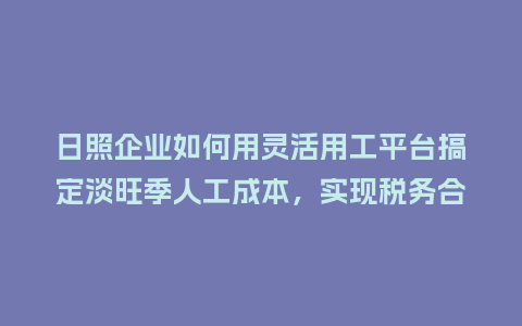 日照企业如何用灵活用工平台搞定淡旺季人工成本，实现税务合规？