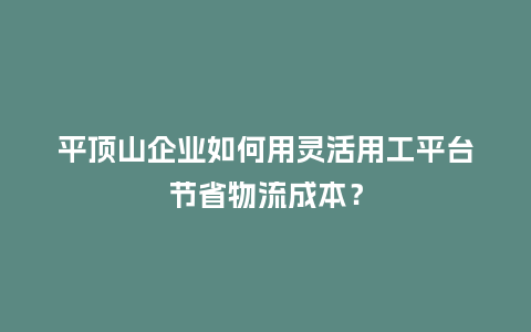 平顶山企业如何用灵活用工平台节省物流成本？