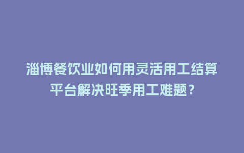 淄博餐饮业如何用灵活用工结算平台解决旺季用工难题？