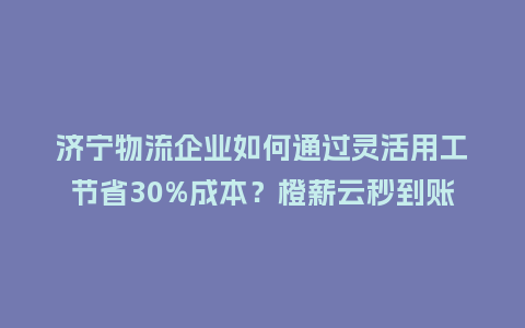 济宁物流企业如何通过灵活用工节省30%成本？橙薪云秒到账是关键！