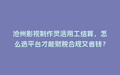 沧州影视制作灵活用工结算，怎么选平台才能财税合规又省钱？
