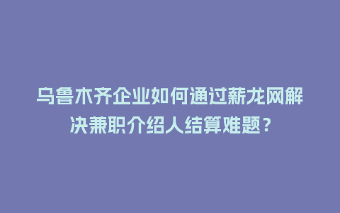 乌鲁木齐企业如何通过薪龙网解决兼职介绍人结算难题？