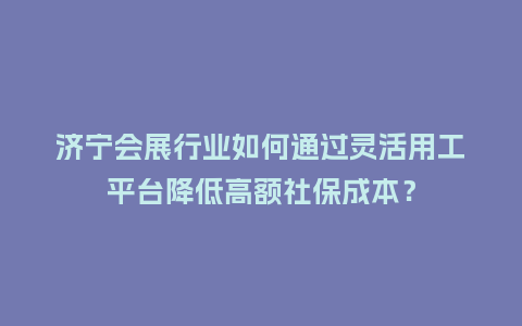 济宁会展行业如何通过灵活用工平台降低高额社保成本？