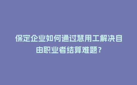 保定企业如何通过慧用工解决自由职业者结算难题？