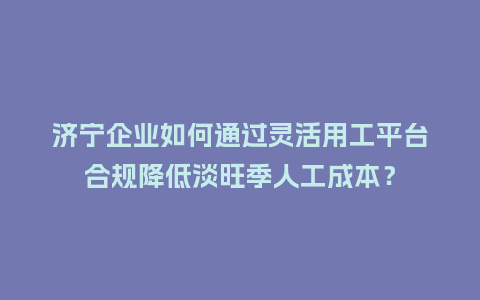 济宁企业如何通过灵活用工平台合规降低淡旺季人工成本？