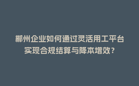 郴州企业如何通过灵活用工平台实现合规结算与降本增效？