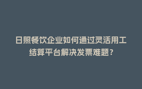 日照餐饮企业如何通过灵活用工结算平台解决发票难题？