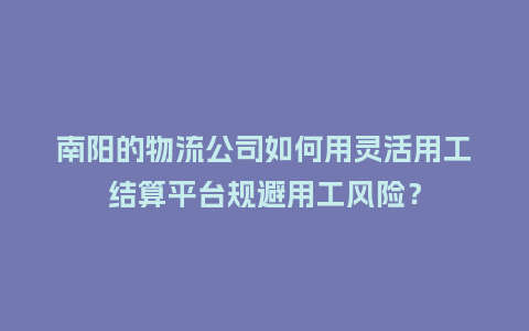 南阳的物流公司如何用灵活用工结算平台规避用工风险？