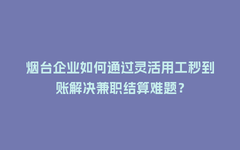 烟台企业如何通过灵活用工秒到账解决兼职结算难题？
