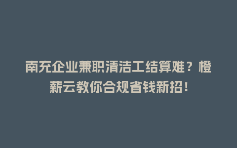 南充企业兼职清洁工结算难？橙薪云教你合规省钱新招！