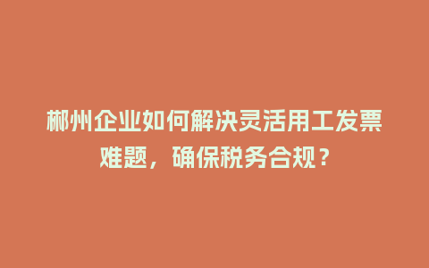 郴州企业如何解决灵活用工发票难题,确保税务合规?插图 郴州企业如何解决灵活用工发票难题,确保税务合规?插图