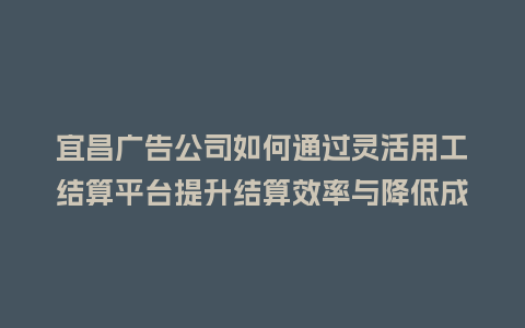 宜昌广告公司如何通过灵活用工结算平台提升结算效率与降低成本？