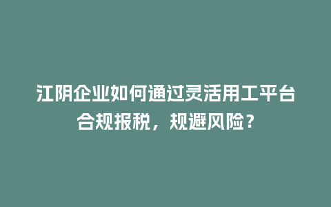 江阴企业如何通过灵活用工平台合规报税,规避风险?插图 江阴企业如何通过灵活用工平台合规报税,规避风险?插图