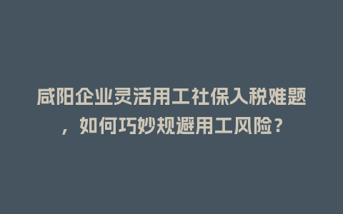 咸阳企业灵活用工社保入税难题，如何巧妙规避用工风险？