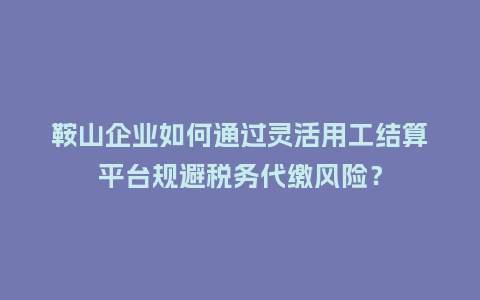 鞍山企业如何通过灵活用工结算平台规避税务代缴风险？