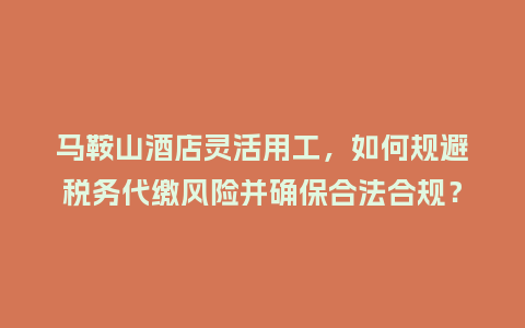 马鞍山酒店灵活用工，如何规避税务代缴风险并确保合法合规？