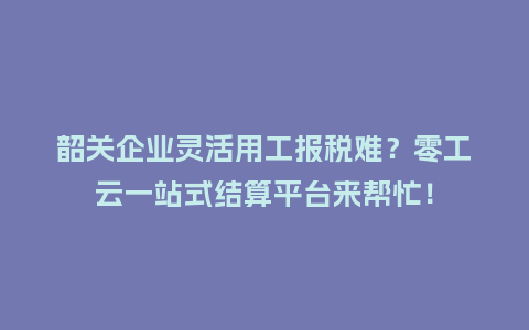 韶关企业灵活用工报税难？零工云一站式结算平台来帮忙！