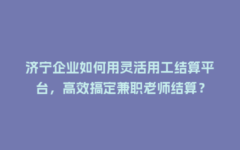 济宁企业如何用灵活用工结算平台,高效搞定兼职老师结算?插图 济宁企业如何用灵活用工结算平台,高效搞定兼职老师结算?插图