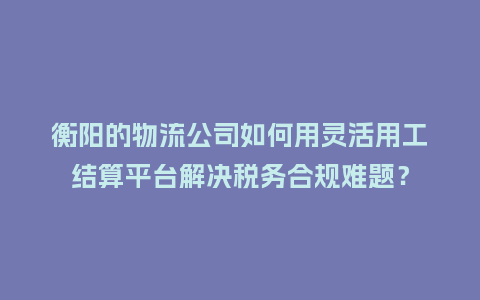 衡阳的物流公司如何用灵活用工结算平台解决税务合规难题?插图 衡阳的物流公司如何用灵活用工结算平台解决税务合规难题?插图