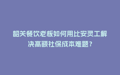 韶关餐饮老板如何用比安灵工解决高额社保成本难题？