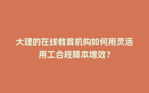 大理的在线教育机构如何用灵活用工合规降本增效？