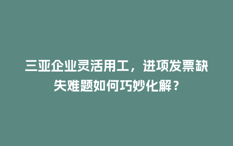 三亚企业灵活用工，进项发票缺失难题如何巧妙化解？