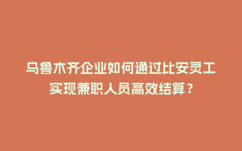乌鲁木齐企业如何通过比安灵工实现兼职人员高效结算？