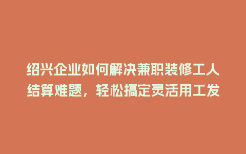 绍兴企业如何解决兼职装修工人结算难题，轻松搞定灵活用工发票？
