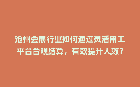 沧州会展行业如何通过灵活用工平台合规结算，有效提升人效？