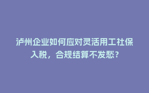 泸州企业如何应对灵活用工社保入税，合规结算不发愁？