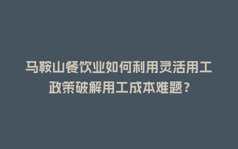马鞍山餐饮业如何利用灵活用工政策破解用工成本难题？
