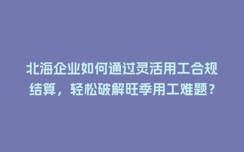 北海企业如何通过灵活用工合规结算，轻松破解旺季用工难题？