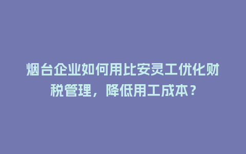 烟台企业如何用比安灵工优化财税管理，降低用工成本？